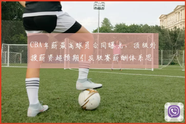 CBA年薪最高球员合同曝光，顶级外援薪资超预期引发联赛薪酬体系思考