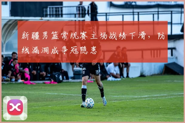 新疆男篮常规赛主场战绩下滑，防线漏洞成争冠隐患