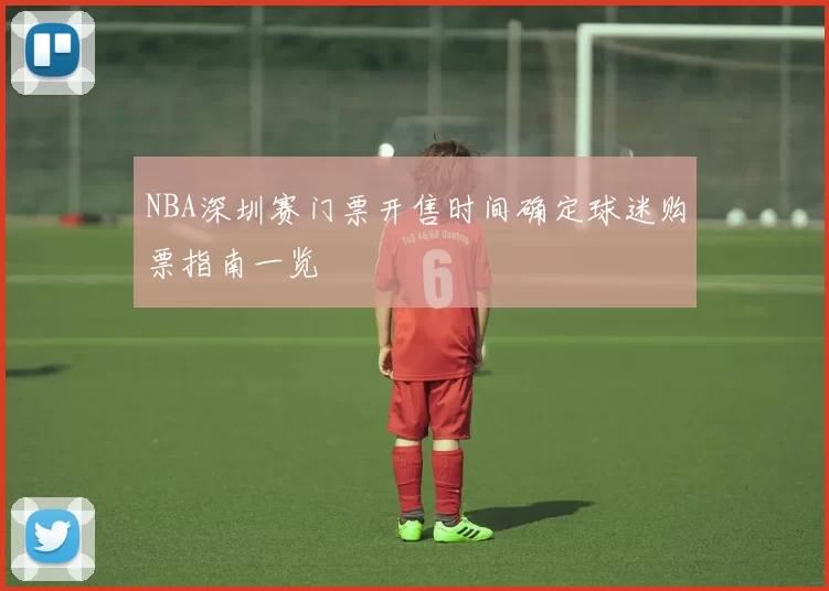 NBA深圳赛门票开售时间确定球迷购票指南一览