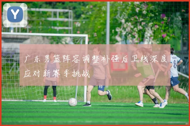 广东男篮阵容调整补强后卫线深度应对新赛季挑战