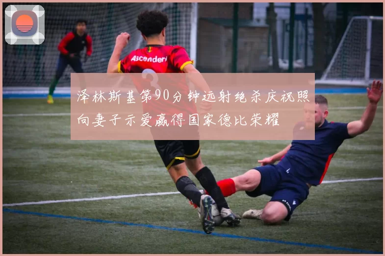 泽林斯基第90分钟远射绝杀庆祝照向妻子示爱赢得国家德比荣耀