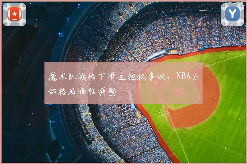 魔术队战绩下滑主控权争议,NBA东部格局面临调整