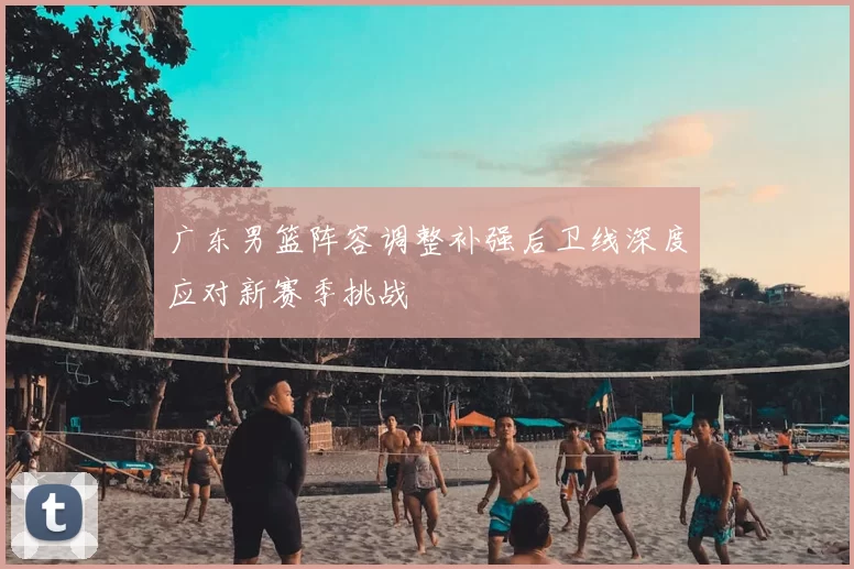 广东男篮阵容调整补强后卫线深度应对新赛季挑战