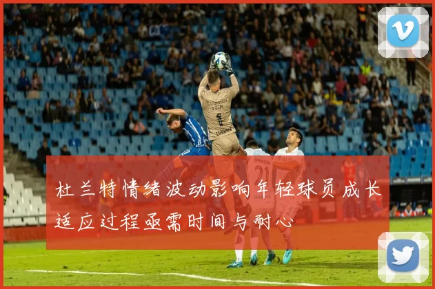杜兰特情绪波动影响年轻球员成长适应过程亟需时间与耐心