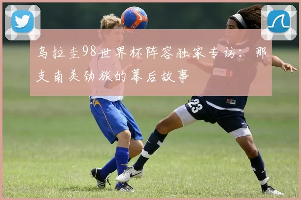 乌拉圭98世界杯阵容独家专访:那支南美劲旅的幕后故事