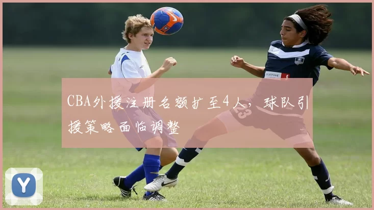 CBA外援注册名额扩至4人,球队引援策略面临调整