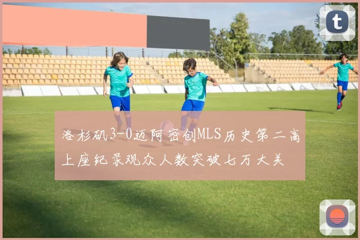 洛杉矶3-0迈阿密创MLS历史第二高上座纪录观众人数突破七万大关