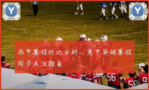 西甲赛程对比分析，意甲英超赛程同步关注指南
