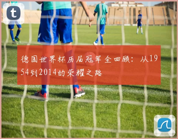 德国世界杯历届冠军全回顾：从1954到2014的荣耀之路