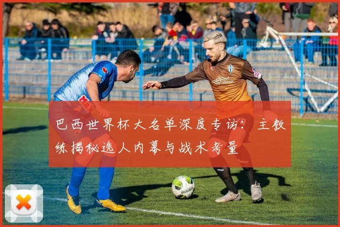 巴西世界杯大名单深度专访：主教练揭秘选人内幕与战术考量